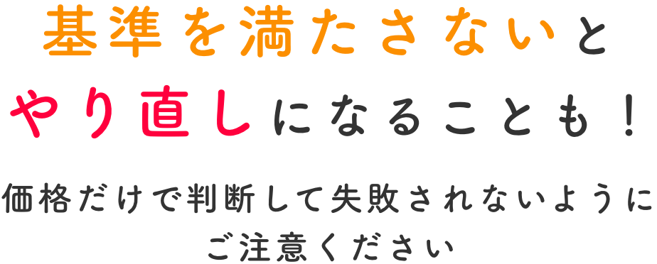 基準を満たさないとやり直しになることも！価格だけで判断して失敗されないようにご注意ください