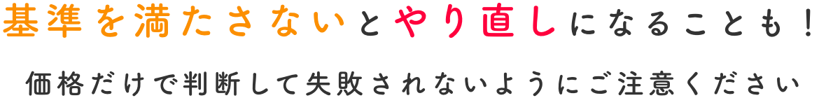 基準を満たさないとやり直しになることも！価格だけで判断して失敗されないようにご注意ください